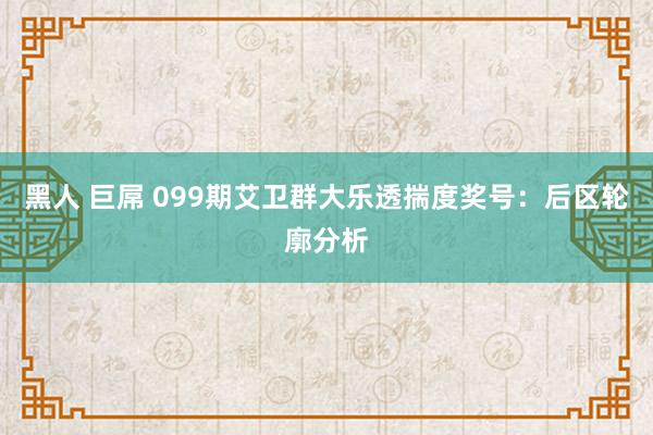 黑人 巨屌 099期艾卫群大乐透揣度奖号：后区轮廓分析