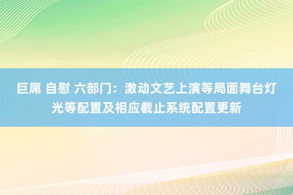 巨屌 自慰 六部门：激动文艺上演等局面舞台灯光等配置及相应截止系统配置更新