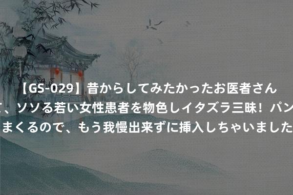 【GS-029】昔からしてみたかったお医者さんゴッコ ニセ医者になって、ソソる若い女性患者を物色しイタズラ三昧！パンツにシミまで作って感じまくるので、もう我慢出来ずに挿入しちゃいました。ああ、昔から憧れていたお医者さんゴッコをついに達成！ 四级变六级 上海迪士尼将新增539元和659元两级中间票价