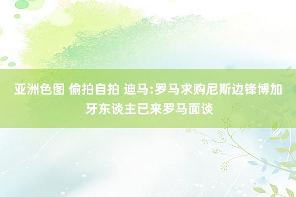 亚洲色图 偷拍自拍 迪马:罗马求购尼斯边锋博加 牙东谈主已来罗马面谈