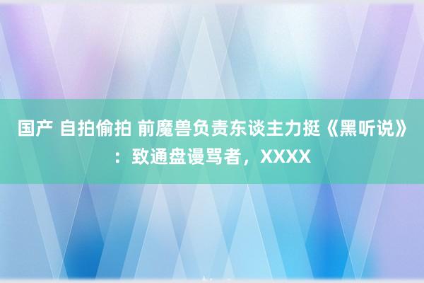 国产 自拍偷拍 前魔兽负责东谈主力挺《黑听说》：致通盘谩骂者，XXXX