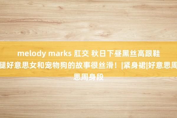 melody marks 肛交 秋日下昼黑丝高跟鞋大长腿好意思女和宠物狗的故事很丝滑！|紧身裙|好意思周身段