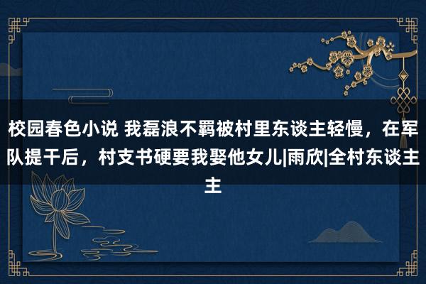 校园春色小说 我磊浪不羁被村里东谈主轻慢，在军队提干后，村支书硬要我娶他女儿|雨欣|全村东谈主