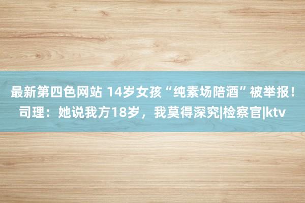 最新第四色网站 14岁女孩“纯素场陪酒”被举报！司理：她说我方18岁，我莫得深究|检察官|ktv