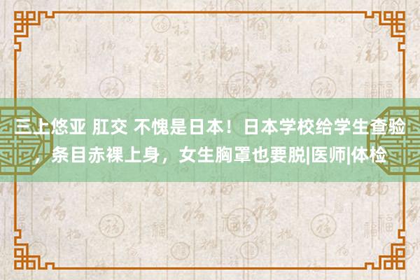 三上悠亚 肛交 不愧是日本！日本学校给学生查验，条目赤裸上身，女生胸罩也要脱|医师|体检