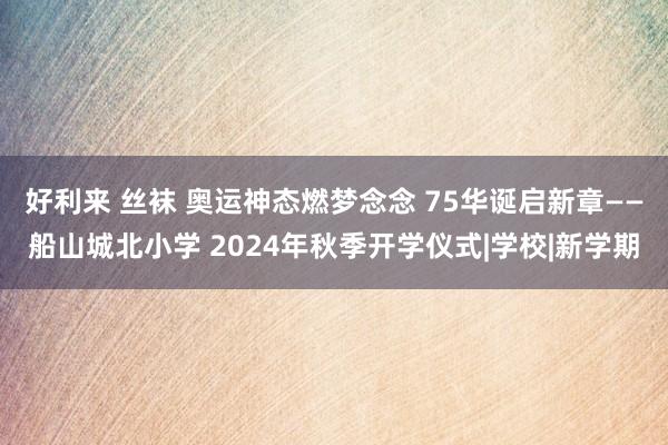 好利来 丝袜 奥运神态燃梦念念 75华诞启新章——船山城北小学 2024年秋季开学仪式|学校|新学期