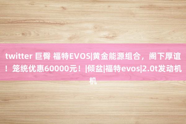 twitter 巨臀 福特EVOS|黄金能源组合，阁下厚谊！笼统优惠60000元！|倾盆|福特evos|2.0t发动机