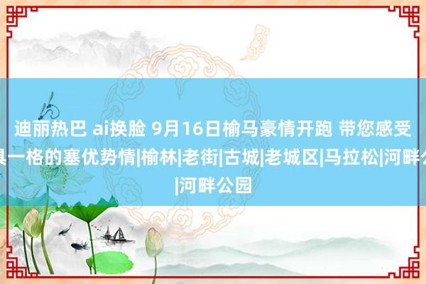 迪丽热巴 ai换脸 9月16日榆马豪情开跑 带您感受别具一格的塞优势情|榆林|老街|古城|老城区|马拉松|河畔公园