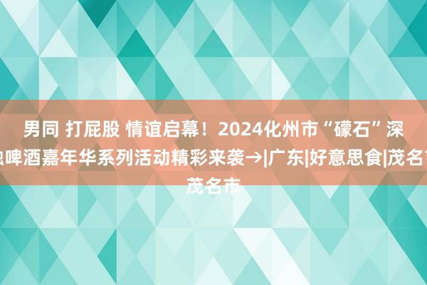 男同 打屁股 情谊启幕！2024化州市“礞石”深融啤酒嘉年华系列活动精彩来袭→|广东|好意思食|茂名市