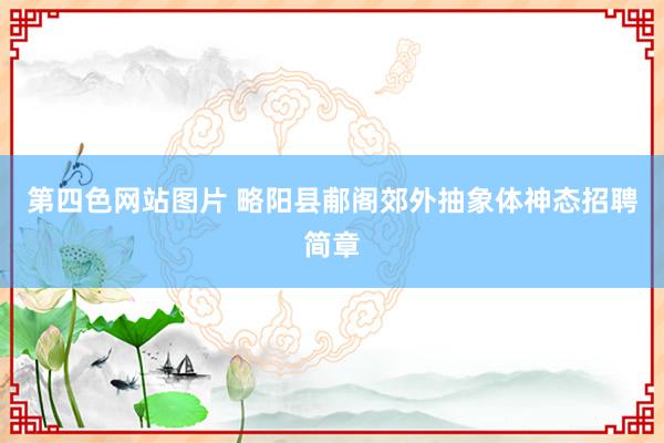 第四色网站图片 略阳县郙阁郊外抽象体神态招聘简章