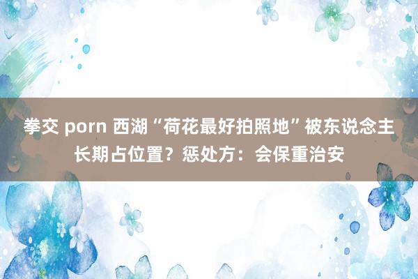 拳交 porn 西湖“荷花最好拍照地”被东说念主长期占位置？惩处方：会保重治安