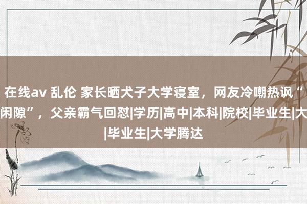 在线av 乱伦 家长晒犬子大学寝室，网友冷嘲热讽“毕业即闲隙”，父亲霸气回怼|学历|高中|本科|院校|毕业生|大学腾达