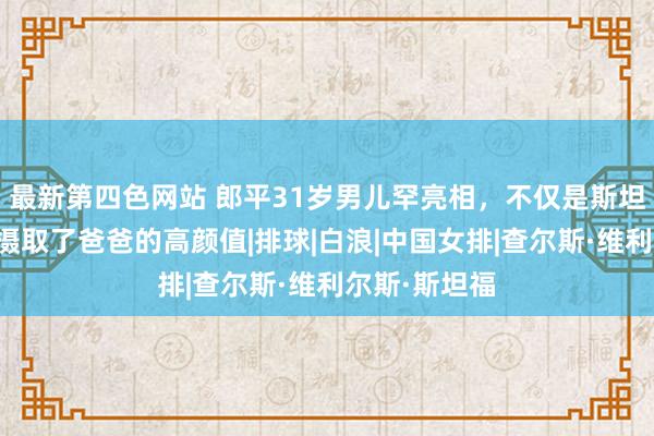 最新第四色网站 郎平31岁男儿罕亮相，不仅是斯坦福学霸，还摄取了爸爸的高颜值|排球|白浪|中国女排|查尔斯·维利尔斯·斯坦福