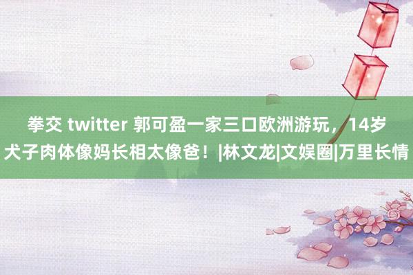 拳交 twitter 郭可盈一家三口欧洲游玩，14岁犬子肉体像妈长相太像爸！|林文龙|文娱圈|万里长情