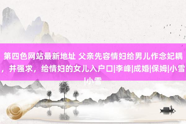 第四色网站最新地址 父亲先容情妇给男儿作念妃耦，并强求，给情妇的女儿入户口|李峰|成婚|保姆|小雪