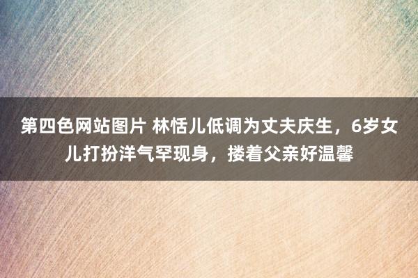 第四色网站图片 林恬儿低调为丈夫庆生，6岁女儿打扮洋气罕现身，搂着父亲好温馨