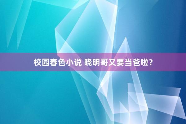 校园春色小说 晓明哥又要当爸啦？