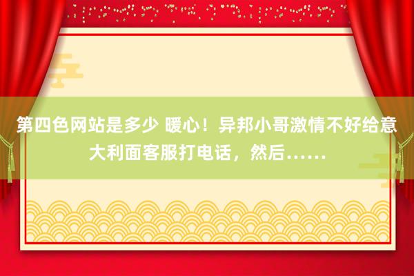 第四色网站是多少 暖心！异邦小哥激情不好给意大利面客服打电话，然后……