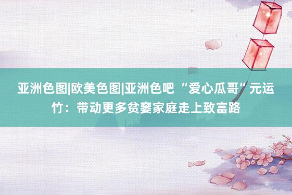 亚洲色图|欧美色图|亚洲色吧 “爱心瓜哥”元运竹：带动更多贫窭家庭走上致富路