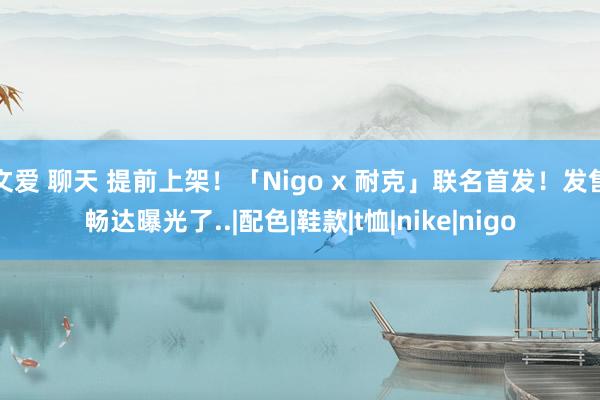 文爱 聊天 提前上架！「Nigo x 耐克」联名首发！发售畅达曝光了..|配色|鞋款|t恤|nike|nigo