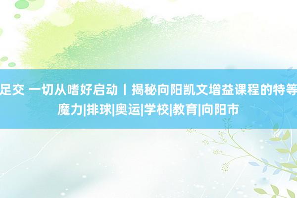 足交 一切从嗜好启动丨揭秘向阳凯文增益课程的特等魔力|排球|奥运|学校|教育|向阳市