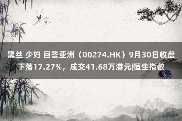 黑丝 少妇 回答亚洲（00274.HK）9月30日收盘下落17.27%，成交41.68万港元|恒生指数