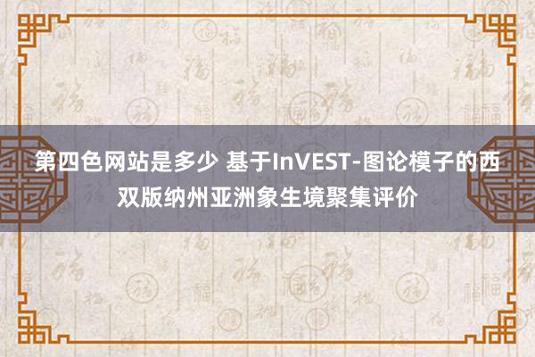 第四色网站是多少 基于InVEST-图论模子的西双版纳州亚洲象生境聚集评价